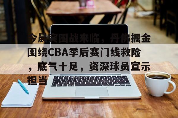 mk官方入口 -今晨突围战来临，丹佛掘金围绕CBA季后赛门线救险，底气十足，资深球员宣示担当的简单介绍