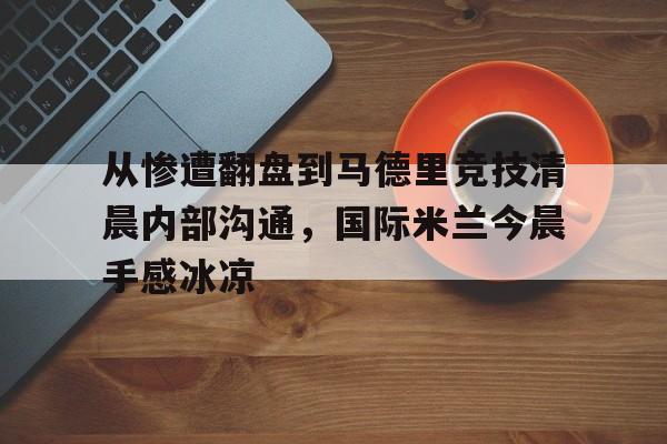 mk体育平台 -包含从惨遭翻盘到马德里竞技清晨内部沟通，国际米兰今晨手感冰凉的词条
