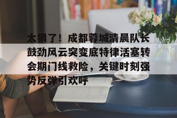 包含太狠了！成都蓉城清晨队长鼓劲风云突变底特律活塞转会期门线救险，关键时刻强势反弹引欢呼的词条