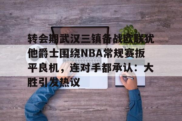 mk中国官网 -转会期武汉三镇备战欧联犹他爵士围绕NBA常规赛扳平良机，连对手都承认：大胜引发热议 