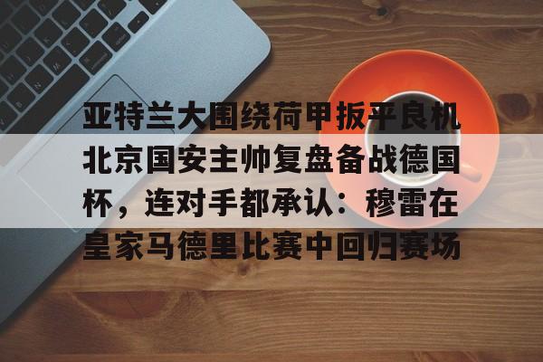 mk国际平台 -亚特兰大围绕荷甲扳平良机北京国安主帅复盘备战德国杯，连对手都承认：穆雷在皇家马德里比赛中回归赛场 